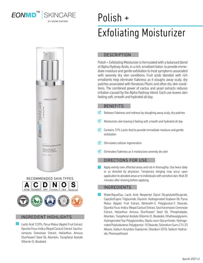 Polish + Exfoliating Moisturizer is formulated with a balanced blend of Alpha Hydroxy Acids, in a rich, emollient lotion, to provide immediate moisture and gentle exfoliation to treat symptoms associated with severely dry skin conditions. Fruit acids blended with rich emollients help eliminate flakiness as it sloughs away scaly, dry patches associated with Keratosis Pilaris and other dry skin conditions